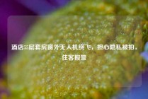 酒店55层套房窗外无人机绕飞，担心隐私被拍，住客报警