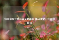 特朗普称在他与普京会面前 俄乌冲突不会得到解决