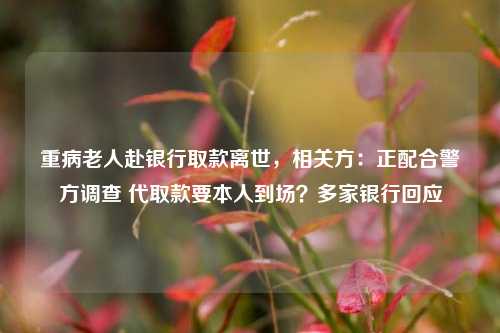 重病老人赴银行取款离世，相关方：正配合警方调查 代取款要本人到场？多家银行回应  第1张