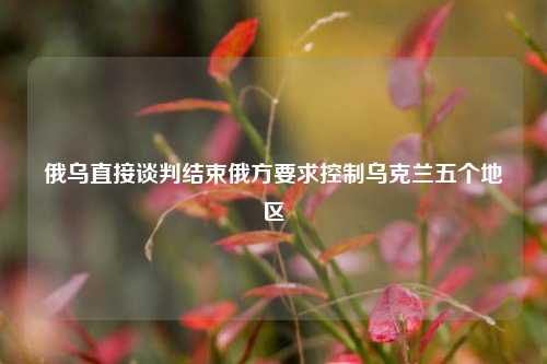 俄乌直接谈判结束俄方要求控制乌克兰五个地区  第1张
