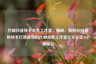 代刷抖音快手业务工作室，揭秘，如何在抖音和快手打造成功的代刷业务工作室亿乐社区SUP货源站