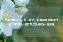 抖音直播人气下单，揭秘，抖音直播如何通过高人气吸引大量订单亿乐社区SUP货源站