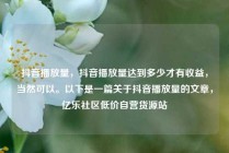 抖音播放量，抖音播放量达到多少才有收益，当然可以。以下是一篇关于抖音播放量的文章，亿乐社区低价自营货源站